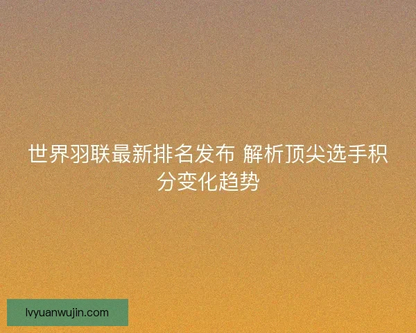 世界羽联最新排名发布 解析顶尖选手积分变化趋势