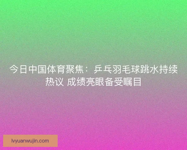今日中国体育聚焦：乒乓羽毛球跳水持续热议 成绩亮眼备受瞩目