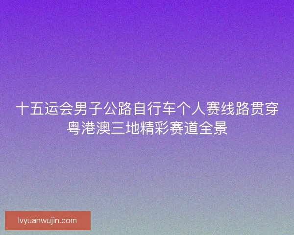 十五运会男子公路自行车个人赛线路贯穿粤港澳三地精彩赛道全景